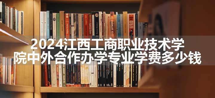 2024江西工商职业技术学院中外合作办学专业学费多少钱