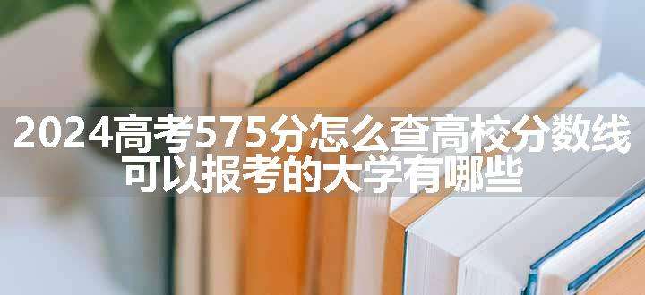 2024高考575分怎么查高校分数线 可以报考的大学有哪些