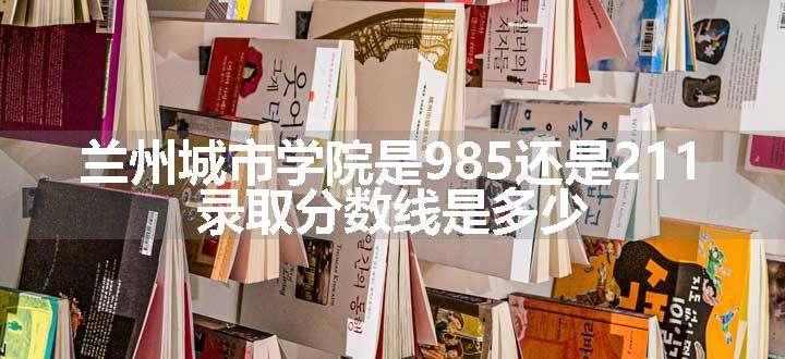 兰州城市学院是985还是211 录取分数线是多少