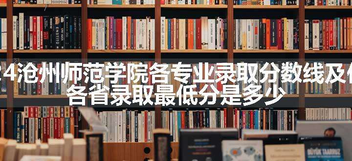 2024沧州师范学院各专业录取分数线及位次 各省录取最低分是多少