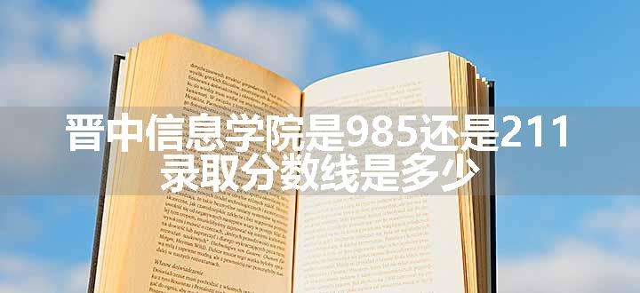 晋中信息学院是985还是211 录取分数线是多少