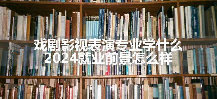 戏剧影视表演专业学什么 2024就业前景怎么样