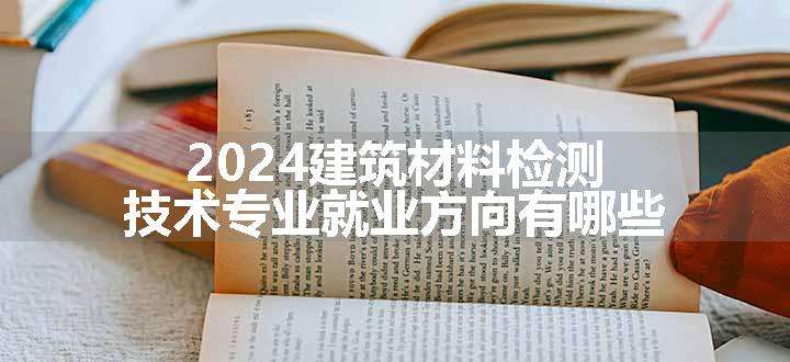 2024建筑材料检测技术专业就业方向有哪些