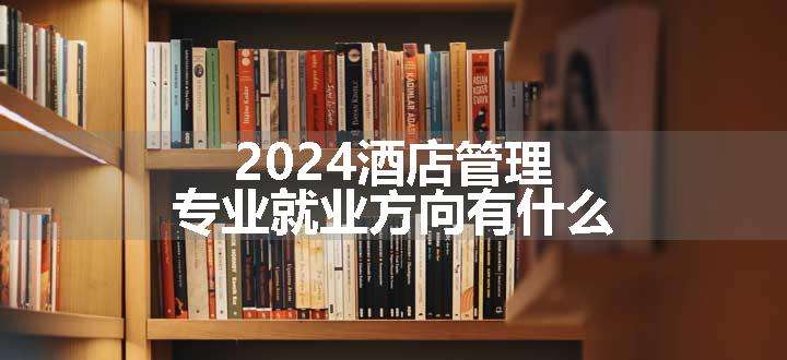 2024酒店管理专业就业方向有什么