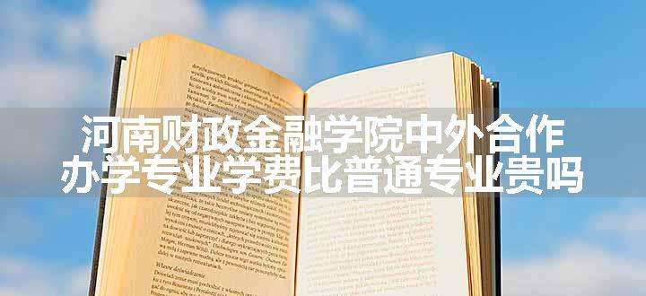 河南财政金融学院中外合作办学专业学费比普通专业贵吗