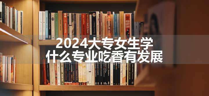 2024大专女生学什么专业吃香有发展