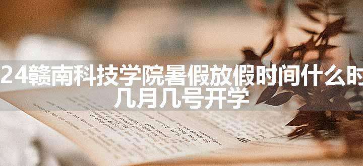 2024赣南科技学院暑假放假时间什么时候 几月几号开学