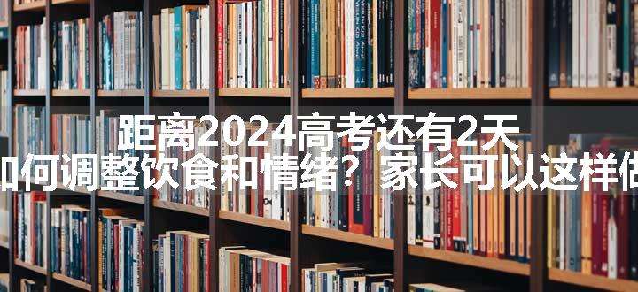 距离2024高考还有2天，如何调整饮食和情绪？家长可以这样做