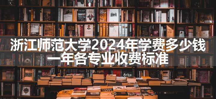 浙江师范大学2024年学费多少钱 一年各专业收费标准