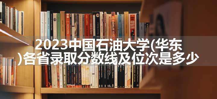 2023中国石油大学(华东)各省录取分数线及位次是多少