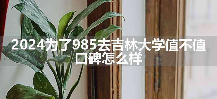 2024为了985去吉林大学值不值 口碑怎么样