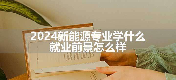 2024新能源专业学什么 就业前景怎么样