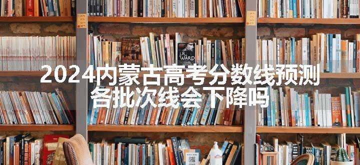 2024内蒙古高考分数线预测 各批次线会下降吗