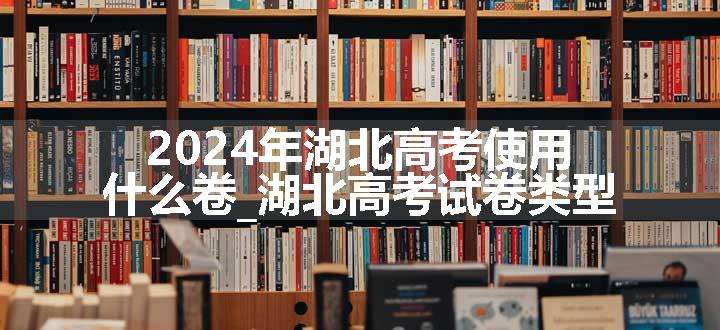 2024年湖北高考使用什么卷_湖北高考试卷类型