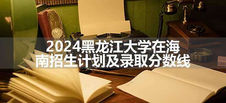 2024黑龙江大学在海南招生计划及录取分数线