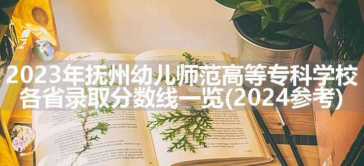 2023年抚州幼儿师范高等专科学校各省录取分数线一览(2024参考)