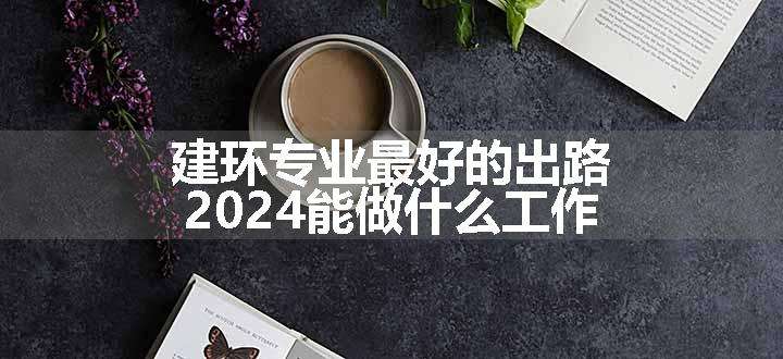 建环专业最好的出路 2024能做什么工作