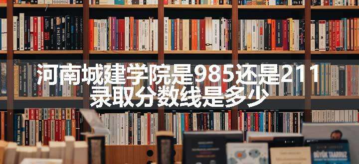 河南城建学院是985还是211 录取分数线是多少