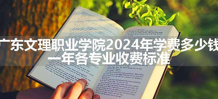 广东文理职业学院2024年学费多少钱 一年各专业收费标准