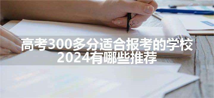 高考300多分适合报考的学校 2024有哪些推荐