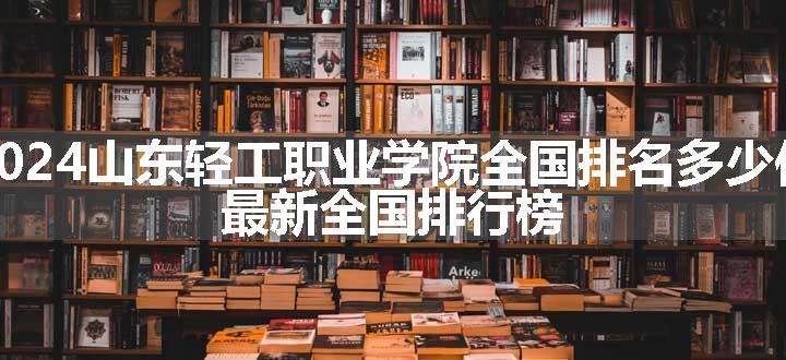 2024山东轻工职业学院全国排名多少位 最新全国排行榜