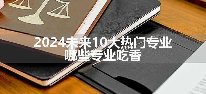 2024未来10大热门专业 哪些专业吃香