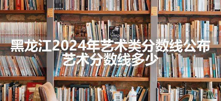 黑龙江2024年艺术类分数线公布 艺术分数线多少