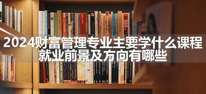 2024财富管理专业主要学什么课程 就业前景及方向有哪些