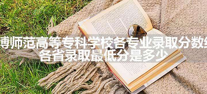 2024淄博师范高等专科学校各专业录取分数线及位次 各省录取最低分是多少