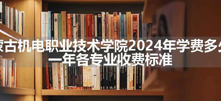 内蒙古机电职业技术学院2024年学费多少钱 一年各专业收费标准