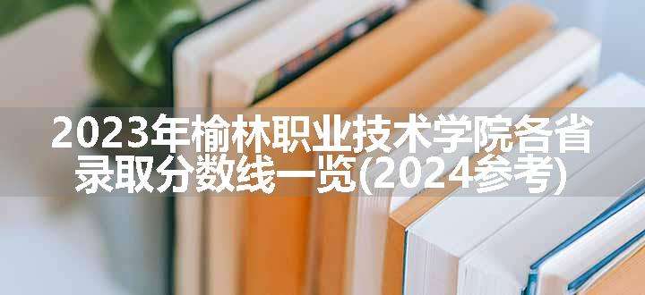 2023年榆林职业技术学院各省录取分数线一览(2024参考)