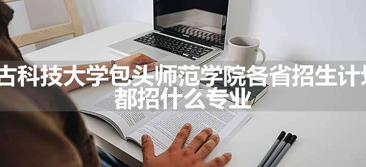 2024年内蒙古科技大学包头师范学院各省招生计划及招生人数 都招什么专业