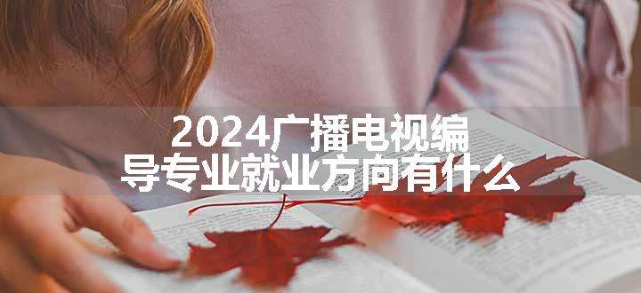 2024广播电视编导专业就业方向有什么