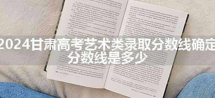 2024甘肃高考艺术类录取分数线确定 分数线是多少