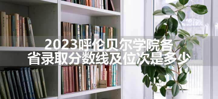 2023呼伦贝尔学院各省录取分数线及位次是多少