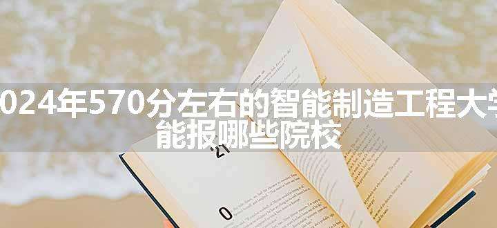 2024年570分左右的智能制造工程大学 能报哪些院校