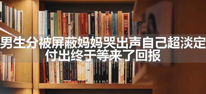 男生分被屏蔽妈妈哭出声自己超淡定 付出终于等来了回报