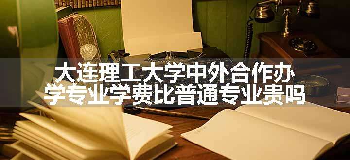 大连理工大学中外合作办学专业学费比普通专业贵吗