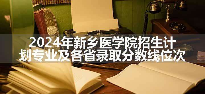 2024年新乡医学院招生计划专业及各省录取分数线位次