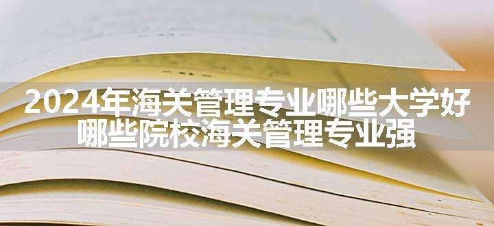 2024年海关管理专业哪些大学好 哪些院校海关管理专业强