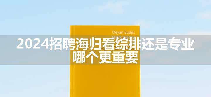 2024招聘海归看综排还是专业 哪个更重要