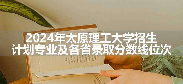 2024年太原理工大学招生计划专业及各省录取分数线位次