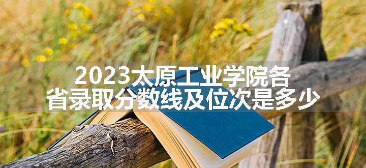 2023太原工业学院各省录取分数线及位次是多少