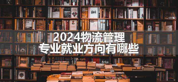 2024物流管理专业就业方向有哪些