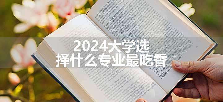 2024大学选择什么专业最吃香