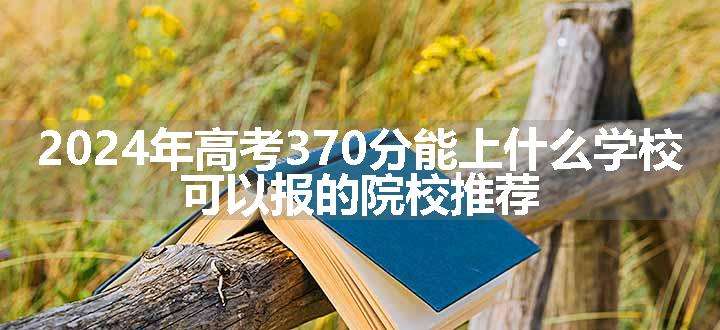 2024年高考370分能上什么学校 可以报的院校推荐