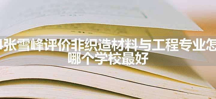 2024张雪峰评价非织造材料与工程专业怎么样 哪个学校最好