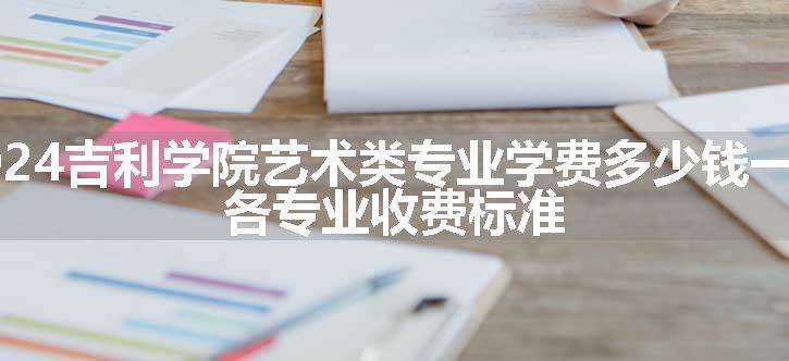 2024吉利学院艺术类专业学费多少钱一年 各专业收费标准