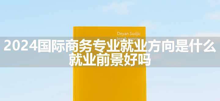 2024国际商务专业就业方向是什么 就业前景好吗