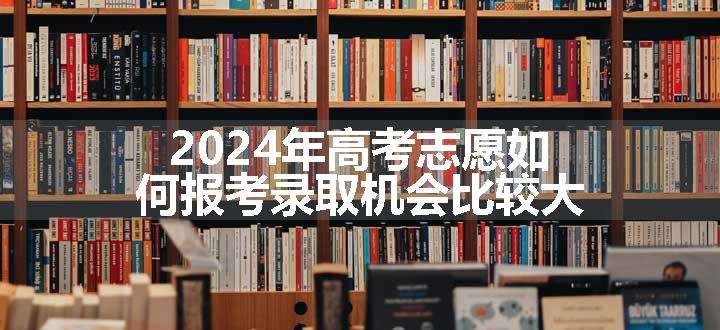 2024年高考志愿如何报考录取机会比较大